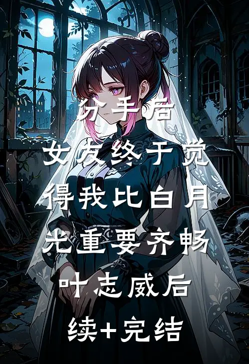 分手后，女友终于觉得我比白月光重要齐畅叶志威后续+完结