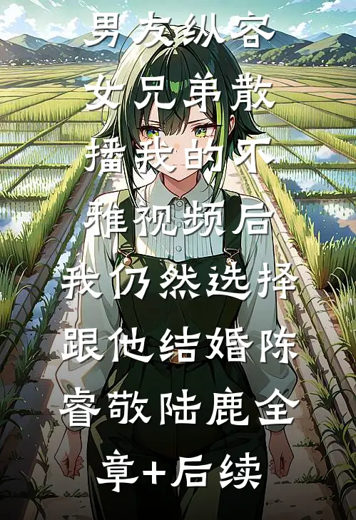 男友纵容女兄弟散播我的不雅视频后，我仍然选择跟他结婚陈睿敬陆鹿全章+后续