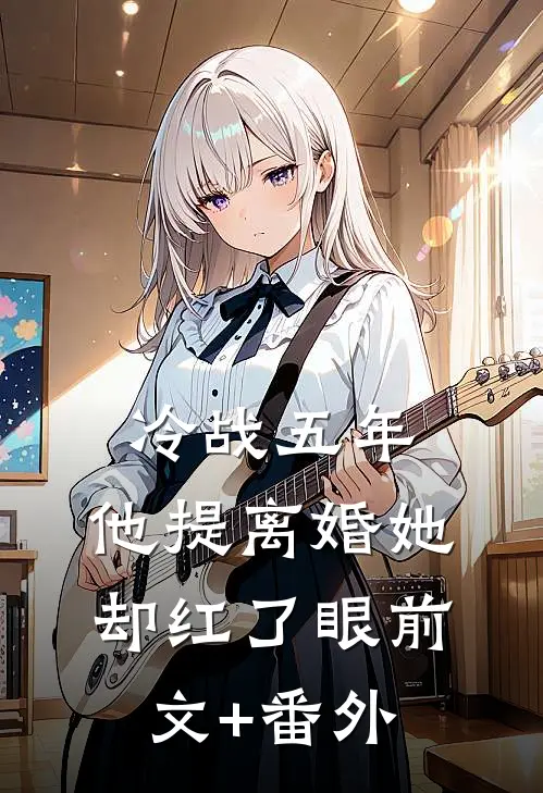 冷战五年，他提离婚她却红了眼前文+番外