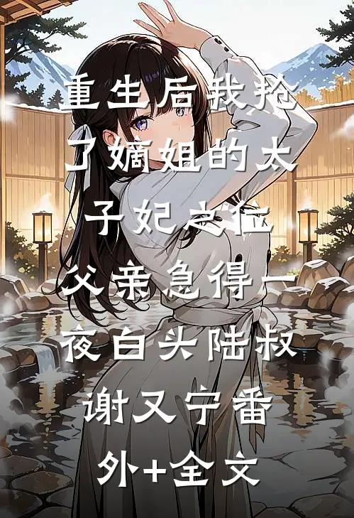 重生后我抢了嫡姐的太子妃之位，父亲急得一夜白头陆叔谢又宁(番外)+(全文)