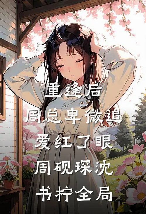 重逢后，周总卑微追爱红了眼周砚琛沈书柠全局