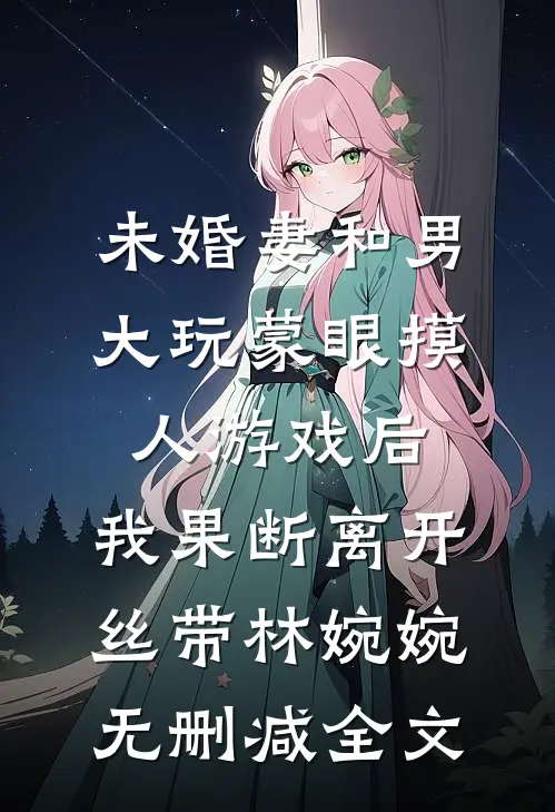 未婚妻和男大玩蒙眼摸人游戏后，我果断离开丝带林婉婉无删减全文