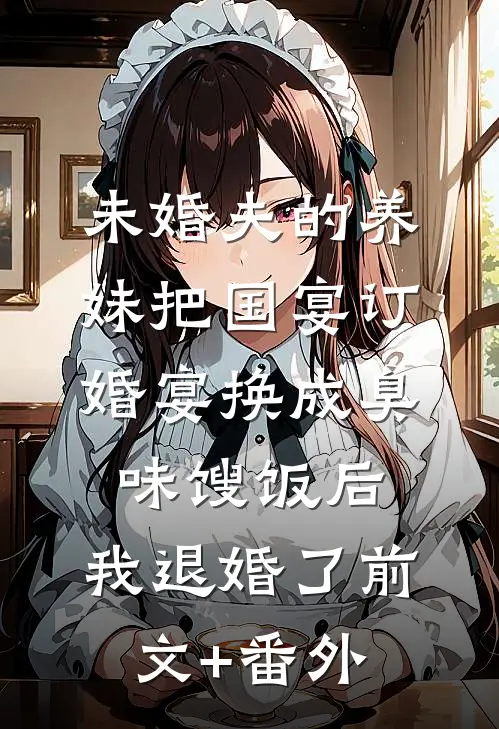 未婚夫的养妹把国宴订婚宴换成臭味馊饭后，我退婚了前文+番外