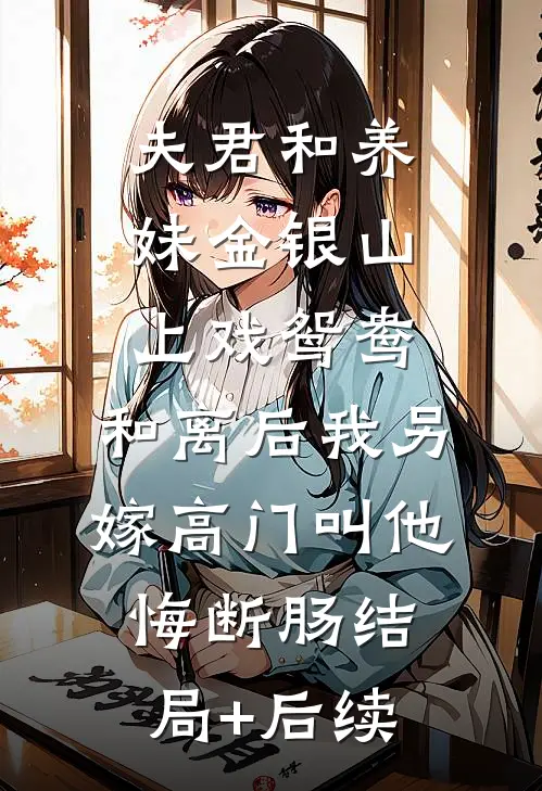 夫君和养妹金银山上戏鸳鸯，和离后我另嫁高门叫他悔断肠结局+后续