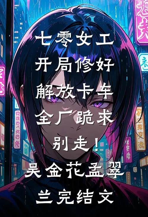 七零女工：开局修好解放卡车，全厂跪求别走！吴金花孟翠兰完结文
