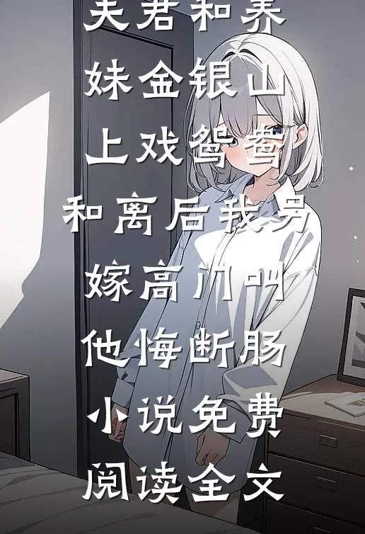 夫君和养妹金银山上戏鸳鸯，和离后我另嫁高门叫他悔断肠小说免费阅读全文