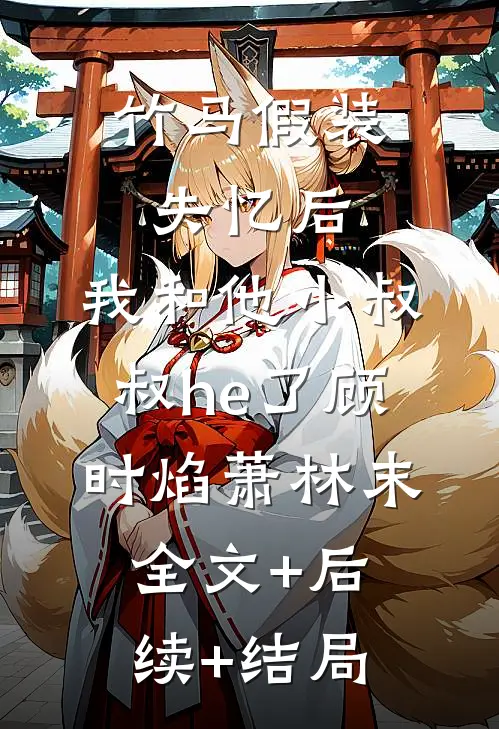 竹马假装失忆后，我和他小叔叔he了顾时焰萧林末:全文+后续+结局