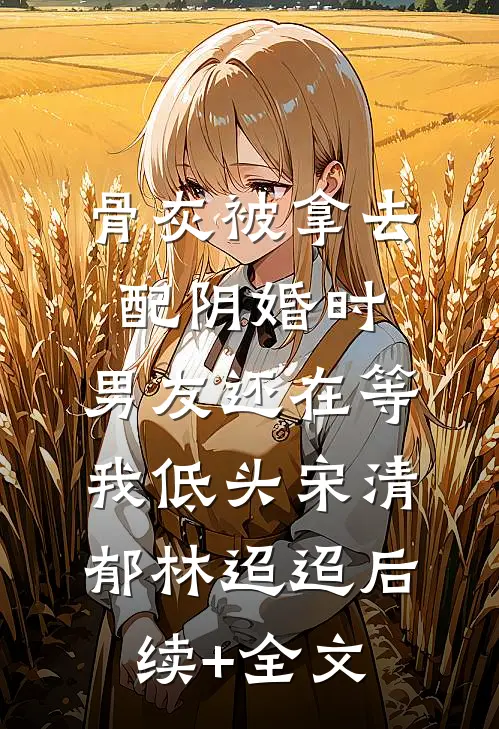 骨灰被拿去配阴婚时，男友还在等我低头宋清郁林迢迢后续+全文