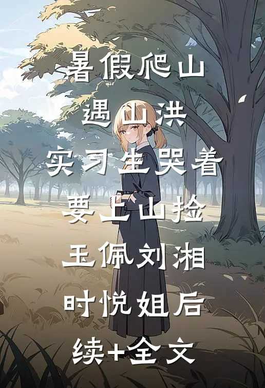 暑假爬山遇山洪，实习生哭着要上山捡玉佩刘湘时悦姐后续+全文