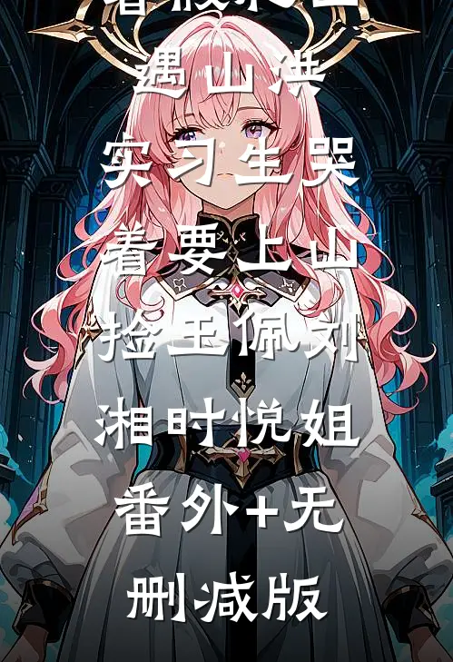 暑假爬山遇山洪，实习生哭着要上山捡玉佩刘湘时悦姐:番外+无删减版