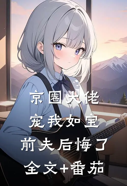 京圈大佬宠我如宝，前夫后悔了全文+番茄