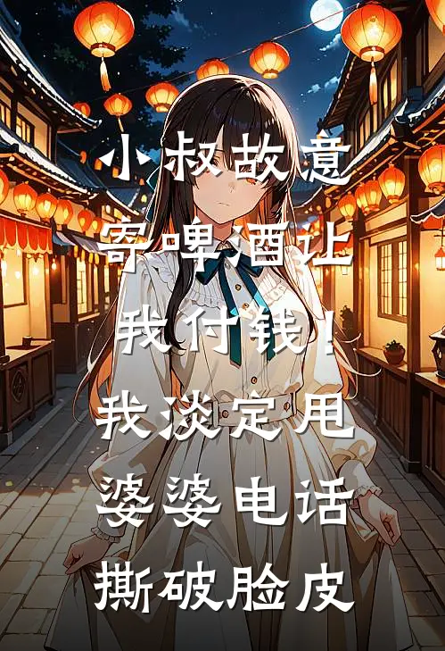 小叔故意寄啤酒让我付钱!我淡定甩婆婆电话,撕破脸皮