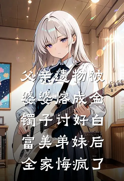 父亲遗物被婆婆熔成金镯子讨好白富美弟妹后,全家悔疯了