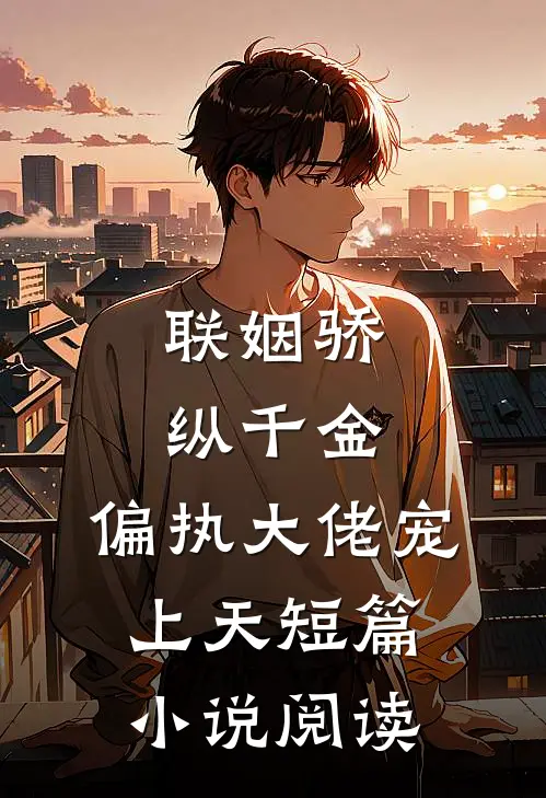 联姻骄纵千金，偏执大佬宠上天短篇小说阅读