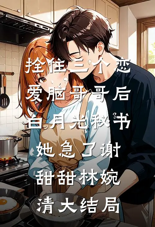 拴住三个恋爱脑哥哥后，白月光秘书她急了谢甜甜林婉清大结局