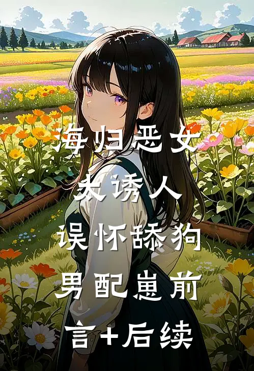海归恶女太诱人，误怀舔狗男配崽前言+后续