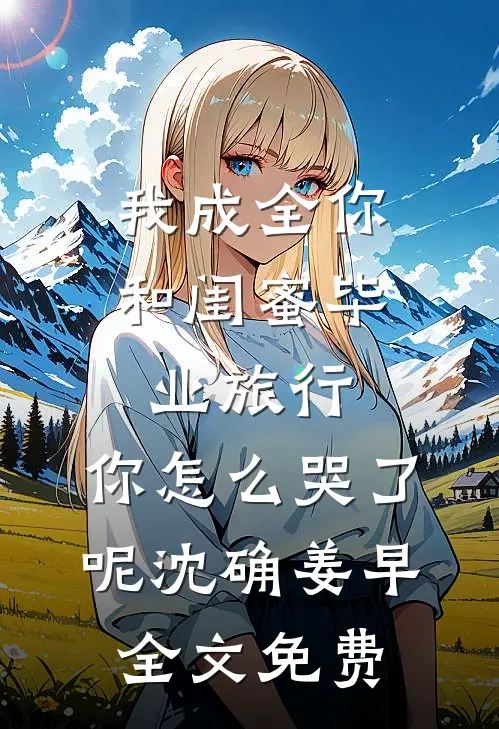 我成全你和闺蜜毕业旅行，你怎么哭了呢沈确姜早全文免费