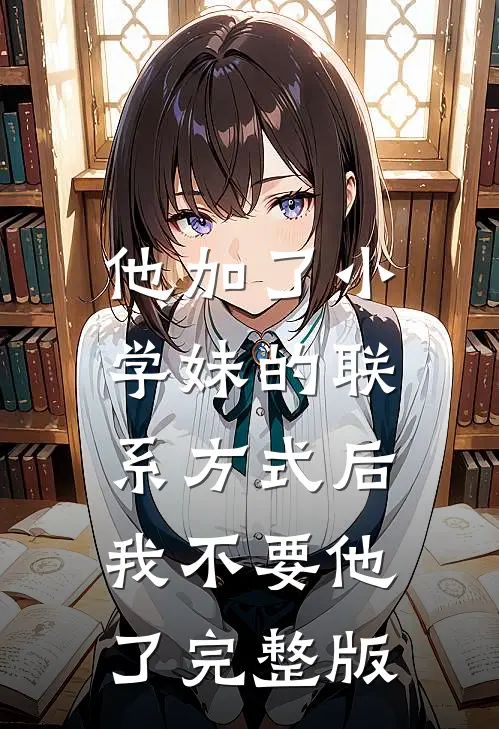 他加了小学妹的联系方式后，我不要他了完整版