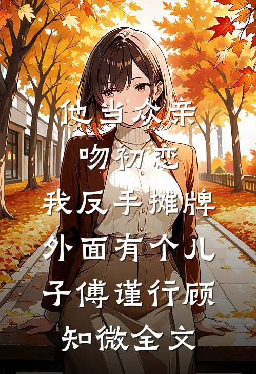 他当众亲吻初恋，我反手摊牌外面有个儿子傅谨行顾知微全文