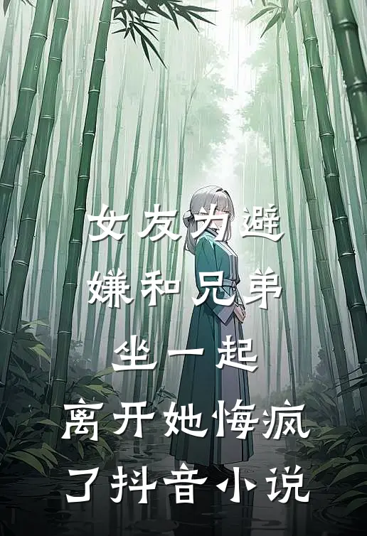 女友为避嫌和兄弟坐一起，离开她悔疯了抖音小说