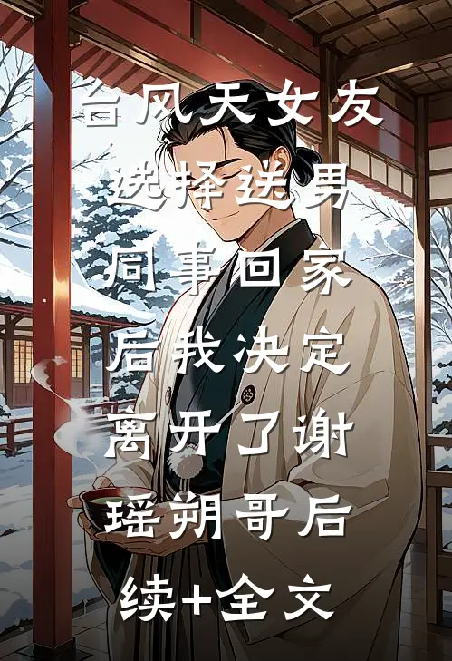 台风天女友选择送男同事回家后我决定离开了谢瑶朔哥后续+全文