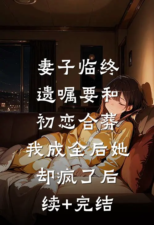 妻子临终遗嘱要和初恋合葬，我成全后她却疯了后续+完结