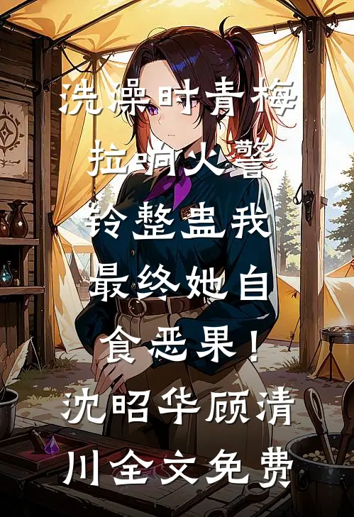洗澡时青梅拉响火警铃整蛊我，最终她自食恶果！沈昭华顾清川全文免费