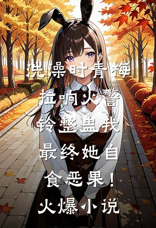 洗澡时青梅拉响火警铃整蛊我，最终她自食恶果！火爆小说