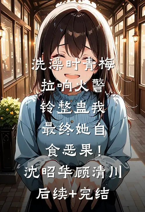 洗澡时青梅拉响火警铃整蛊我，最终她自食恶果！沈昭华顾清川后续+完结
