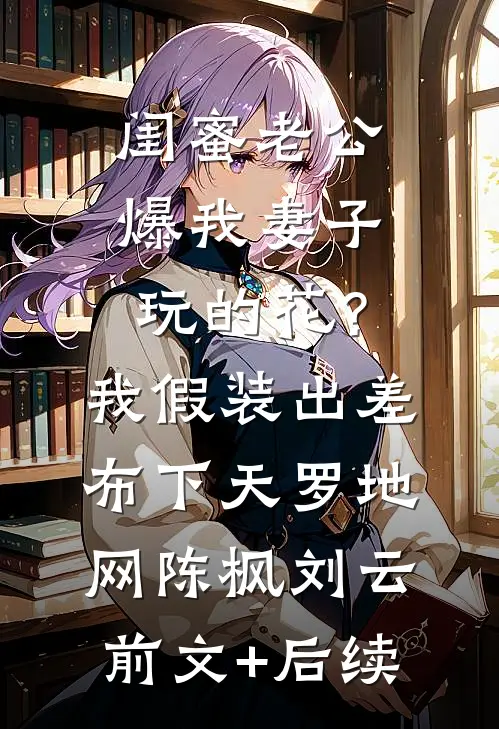 闺蜜老公爆我妻子玩的花？我假装出差布下天罗地网陈枫刘云前文+后续