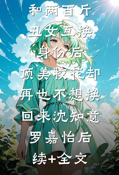 和两百斤丑女互换身份后,顶美校花却再也不想换回来沈知意罗嘉怡后续+全文