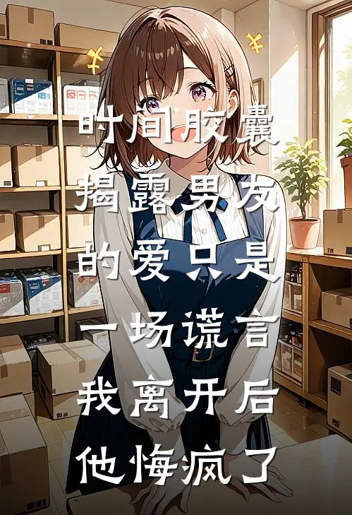 时间胶囊揭露男友的爱只是一场谎言,我离开后他悔疯了