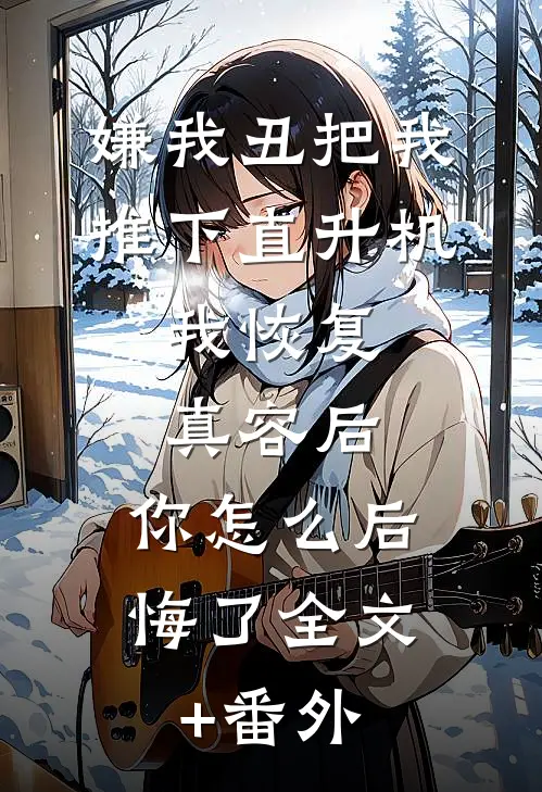 嫌我丑把我推下直升机,我恢复真容后,你怎么后悔了全文+番外