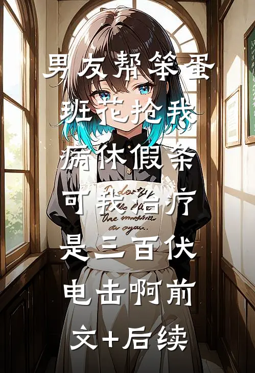 男友帮笨蛋班花抢我病休假条，可我治疗是三百伏电击啊前文+后续