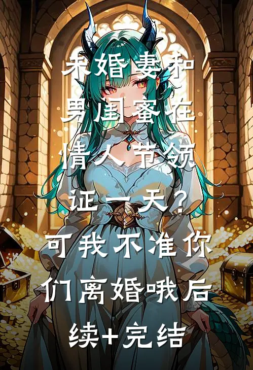 未婚妻和男闺蜜在情人节领证一天？可我不准你们离婚哦后续+完结