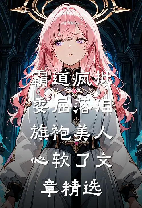 霸道疯批委屈落泪，旗袍美人心软了文章精选