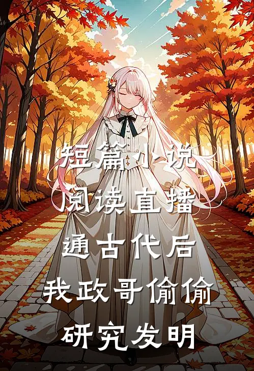 短篇小说阅读直播通古代后，我政哥偷偷研究发明