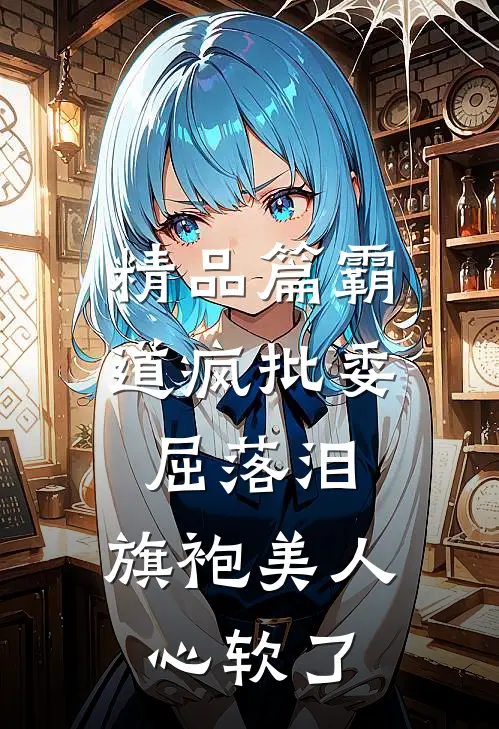 精品篇霸道疯批委屈落泪，旗袍美人心软了