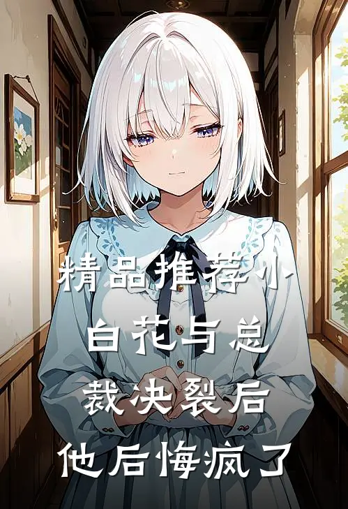精品推荐小白花与总裁决裂后，他后悔疯了