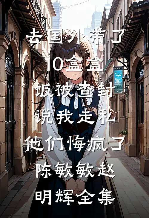 去国外带了10盒盒饭被查封说我走私，他们悔疯了陈敏敏赵明辉全集