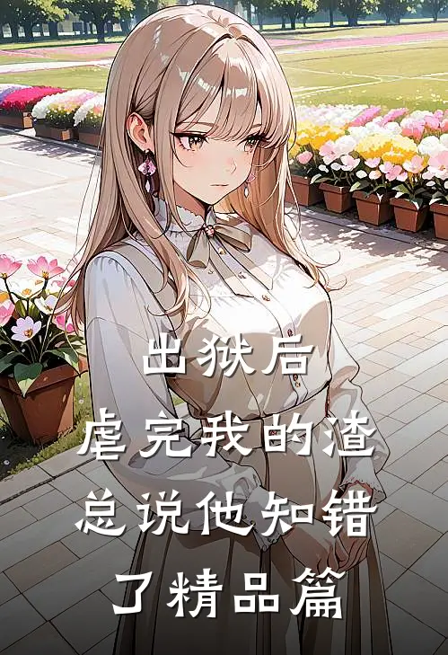 出狱后，虐完我的渣总说他知错了精品篇
