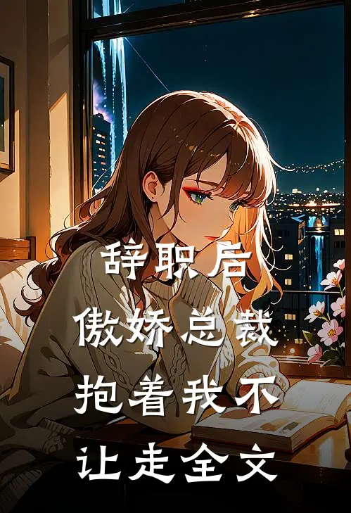 辞职后，傲娇总裁抱着我不让走全文