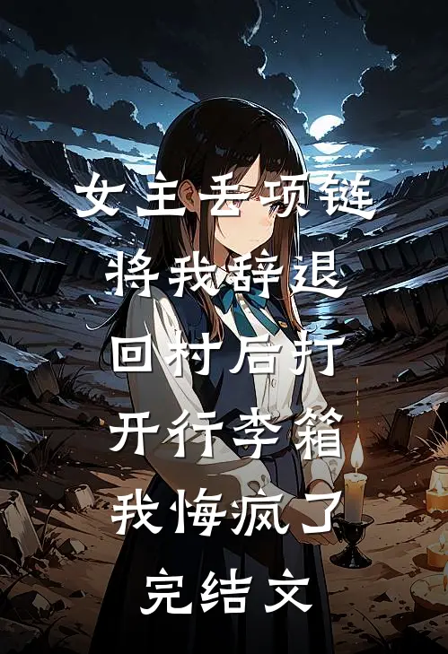 女主丢项链将我辞退，回村后打开行李箱，我悔疯了完结文
