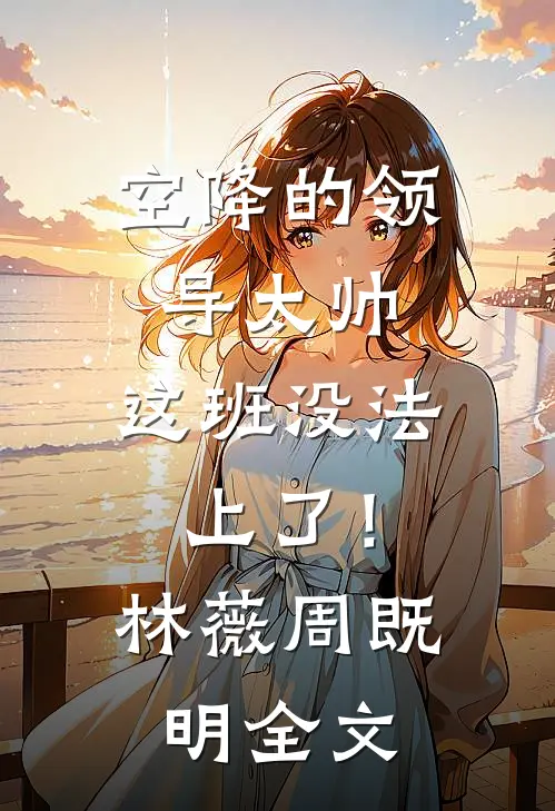 空降的领导太帅，这班没法上了！林薇周既明全文