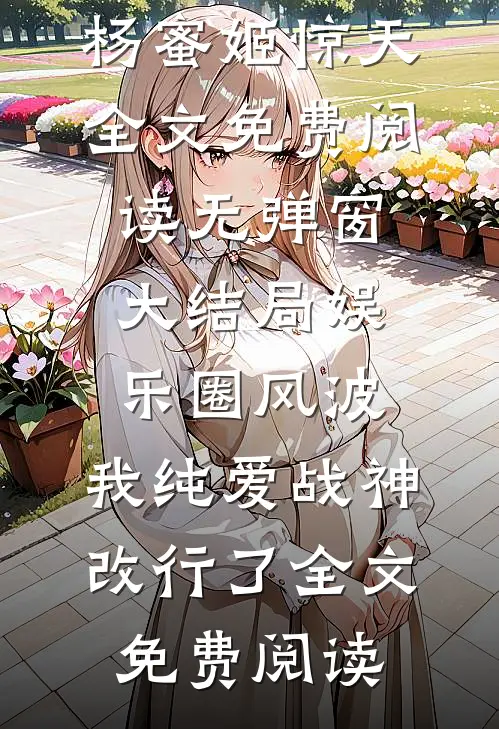 (杨蜜姬惊天)全文免费阅读无弹窗大结局_《娱乐圈风波:我纯爱战神改行了》全文免费阅读