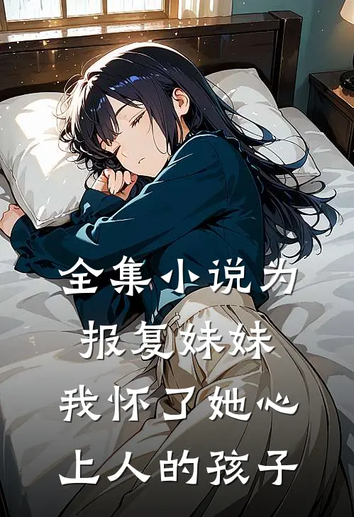 全集小说为报复妹妹，我怀了她心上人的孩子