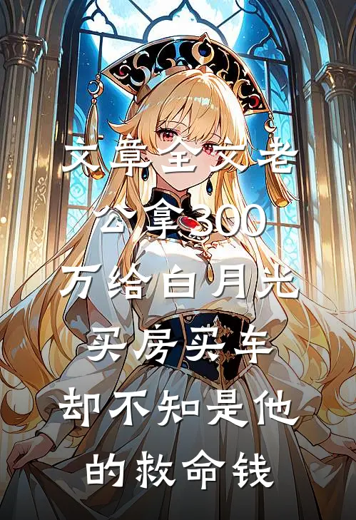 文章全文老公拿300万给白月光买房买车，却不知是他的救命钱
