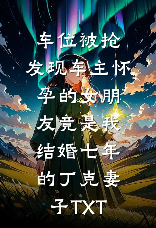 车位被抢，发现车主怀孕的女朋友竟是我结婚七年的丁克妻子TXT