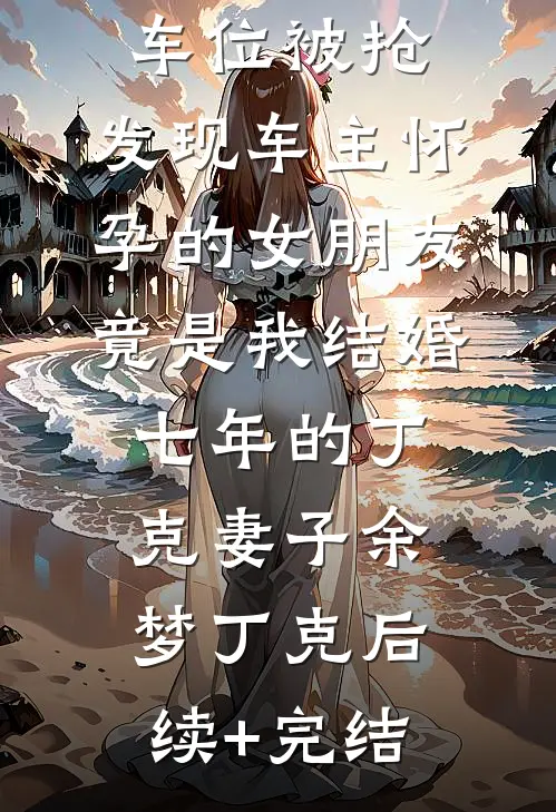 车位被抢，发现车主怀孕的女朋友竟是我结婚七年的丁克妻子余梦丁克后续+完结
