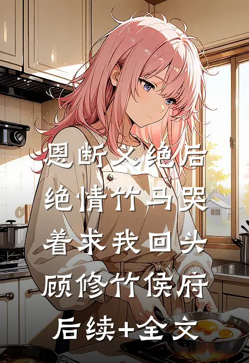 恩断义绝后，绝情竹马哭着求我回头顾修竹侯府后续+全文